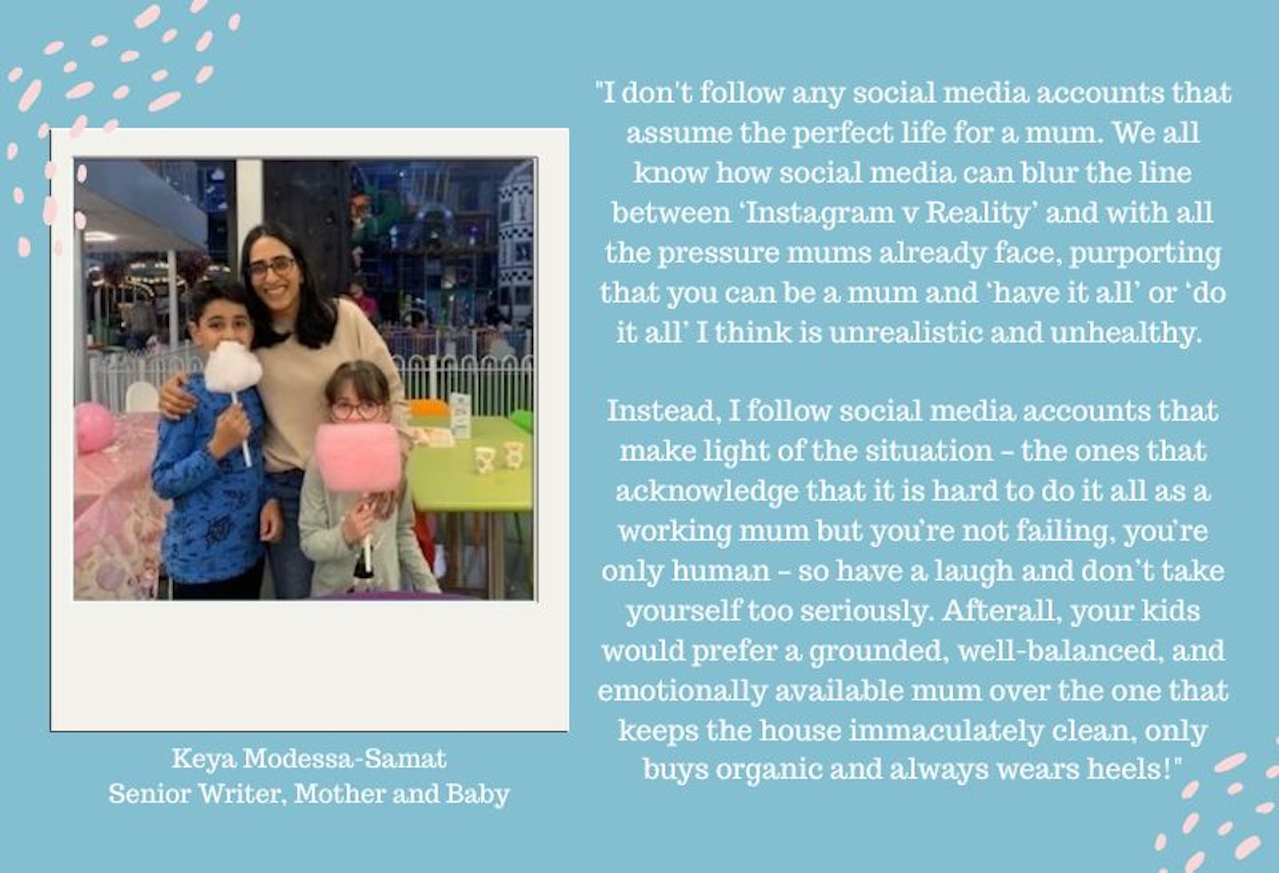 An image showing a mum and two children with text next to it saying ""I personally don't follow any social media accounts that assume the perfect life for a mum. We all know about how social media can blur the line between ‘Instagram v Reality’ and with all the pressure mums already face, purporting that you can be a mum and ‘have it all’ or ‘do it all’ I think is unrealistic and unhealthy. Instead, I follow social media accounts that make light of the situation – the ones that acknowledge that it is hard to do it all as a working mum but you’re not failing, you’re only human – so have a laugh and don’t take yourself too seriously. Afterall, your kids would prefer a grounded, well-balanced, and emotionally available mum over the one that keeps the house immaculately clean, only buys organic and always wears heels!"