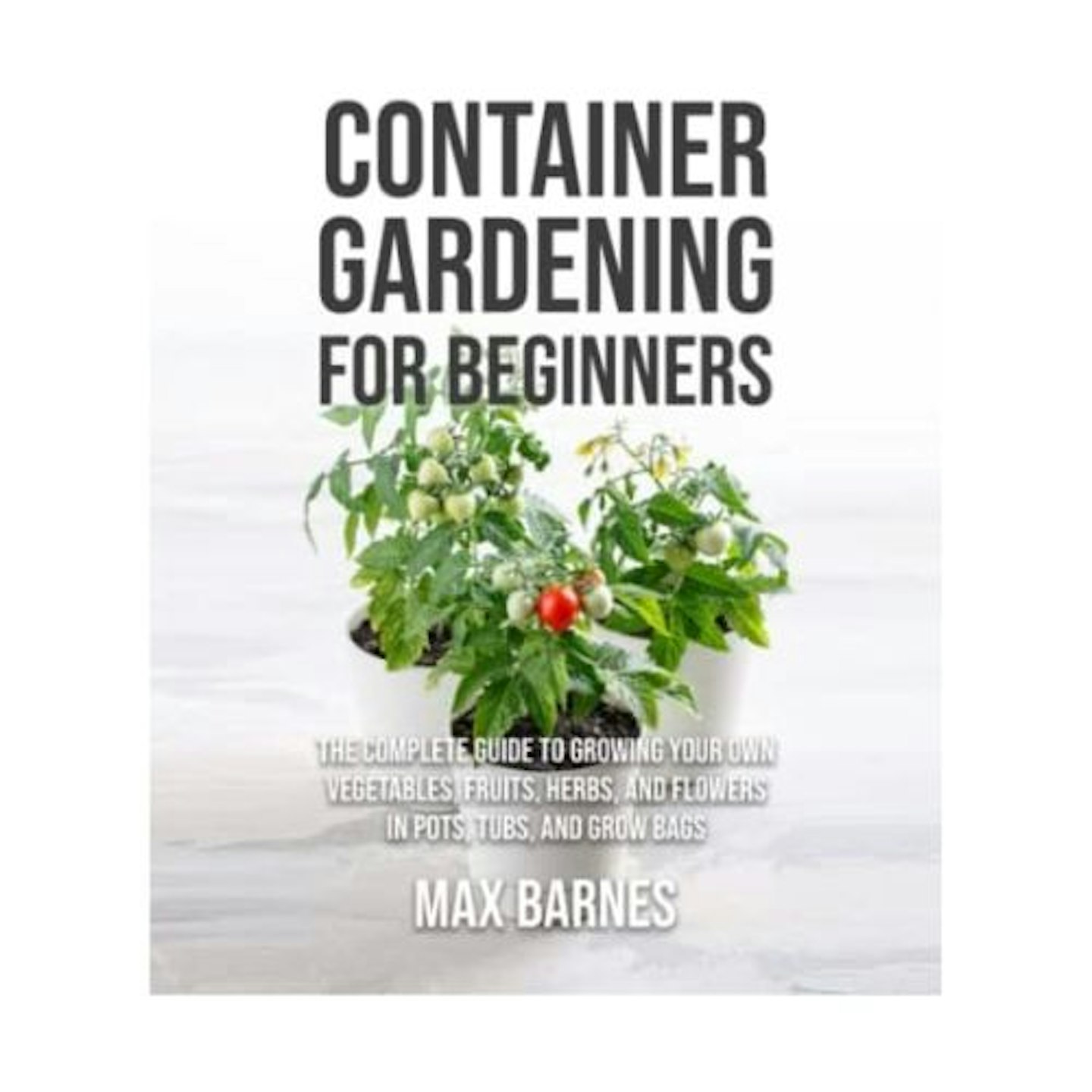 Container Gardening for Beginners: The Complete Guide to Growing Your Own Vegetables, Fruits, Herbs, and Flowers in Pots, Tubs, and Grow Bags