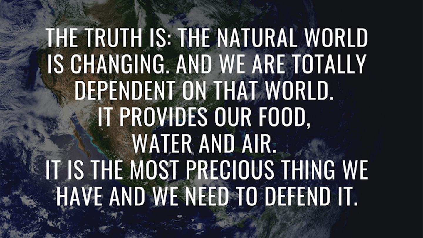 7.	u201cThe truth is: the natural world is changing. And we are totally dependent on that world. It provides our food, water and air. It is the most precious thing we have and we need to defend it.u201d