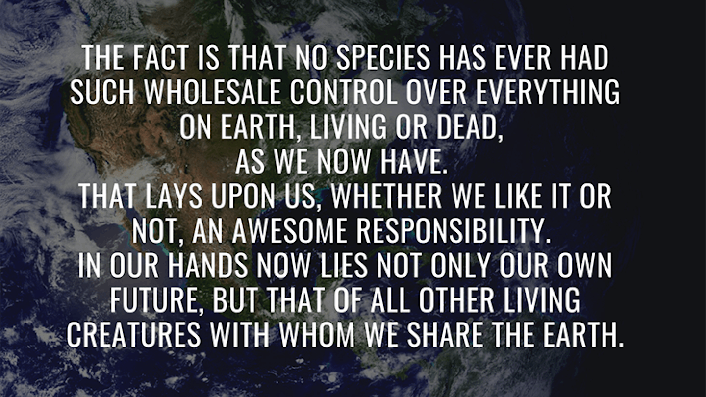 10.    u201cThe fact is that no species has ever had such wholesale control over everything on earth, living or dead, as we now have. That lays upon us, whether we like it or not, an awesome responsibility. In our hands now lies not only our own future, but that of all other living creatures with whom we share the earth.u201d
